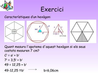 Exercici
Característiques d’un hexàgon:
Quant mesura l'apotema d'aquest hexàgon si els seus
costats mesuren 7 cm?
C2
= a2
+ b2
72
= 3,52
+ b2
49 = 12,25 + b2
49-12,25 =b2
b=6,06cm
 