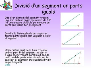 Divisió d’un segment en parts
iguals
Des d'un extrem del segment tracem
una línia amb un angle aproximat de 45º
i d'una mesura divisible pel nombre de
parts que volem fer al segment
Dividim la línia acabada de traçar en
tantes parts iguals com vulguem dividir
el segment. 
Unim l'últim punt de la línia traçada
amb el punt B del segment. A partir
d'aquí anem traçant paral·leles des de
cada un dels punts marcats a la recta
auxiliar. El segment ens quedarà dividit
en parts iguals.
Vídeo
 