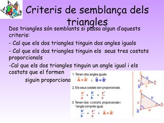 Criteris de semblança dels
triangles
Dos triangles són semblants si passa algun d’aquests
criteris:
- Cal que els dos triangles tinguin dos angles iguals
- Cal que els dos triangles tinguin els seus tres costats
proporcionals
-Cal que els dos triangles tinguin un angle igual i els
costats que el formen
siguin proporcionals
 