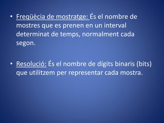 • Freqüècia de mostratge: És el nombre de
mostres que es prenen en un interval
determinat de temps, normalment cada
segon.
• Resolució: És el nombre de dígits binaris (bits)
que utilitzem per representar cada mostra.
 