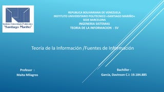REPUBLICA BOLIVARIANA DE VENEZUELA
INSTITUTO UNIVERSITARIO POLITECNICO «SANTIAGO MARIÑO»
SEDE BARCELONA
INGENERIA SISTEMAS
TEORIA DE LA INFORMACION - SV
Teoría de la Información /Fuentes de Información
Bachiller :
García, Davinson C.I: 19.184.885
Profesor :
Maita Milagros
 