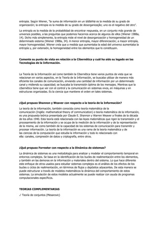 entropia. Según Wiener, "la suma de información en un sistema es la medida de su grado de
organización; la entropia es la medida de su grado de desorganização; uno es el negativo del otro".
La entropía es la medida de la probabilidad de encontrar respuesta, en un conjunto más grande de
universos posibles, a las preguntas que podemos hacernos acerca de algunos de ellos (Wiener 1988a,
14). Dicho más simplemente, la entropía mide el nivel de desorganización y homogeneidad de un
determinado sistema (Wiener 1988a, 34). A menor entropía, mayor diferenciación; a mayor entropía,
mayor homogeneidad. Wiener creía que a medida que aumentaba la edad del universo aumentaba la
entropía y, por extensión, la homogeneidad entre los elementos que lo constituyen.
Comente su punto de vista en relación a la Cibernética y cuál ha sido su legado en las
Tecnologías de la Información.
La Teoría de la Información así como también la Cibernética tiene varios puntos de vista que se
relacionan en varios aspectos, en la Teoría de la Información, se buscaba utilizar de manera más
eficiente los canales de comunicación, enviando una cantidad de información por un determinado
canal y midiendo su capacidad; se buscaba la transmisión óptima de los mensajes. Mientras que la
cibernética tiene que ver con el control y la comunicación en sistemas vivos, en máquinas y en
estructuras organizadas. Es la ciencia que mantiene el orden en tales sistemas.
¿Qué propuso Shannon y Weaver con respecto a la teoría de la Información?
La teoría de la información, también conocida como teoría matemática de la
comunicación (Inglés: mathematical theory of communication) o teoría matemática de la información,
es una propuesta teórica presentada por Claude E. Shannon y Warren Weaver a finales de la década
de los años 1940. Esta teoría está relacionada con las leyes matemáticas que rigen la transmisión y el
procesamiento de la información y se ocupa de la medición de la información y de la representación
de la misma, así como también de la capacidad de los sistemas de comunicación para transmitir y
procesar información. La teoría de la información es una rama de la teoría matemática y de
las ciencias de la computación que estudia la información y todo lo relacionado con
ella: canales, compresión de datos y criptografía, entre otros.
¿Qué propuso Forrester con respecto a la Dinámica de sistemas?
La dinámica de sistemas es una metodología para analizar y modelar el comportamiento temporal en
entornos complejos. Se basa en la identificación de los bucles de realimentación entre los elementos,
y también en las demoras en la información y materiales dentro del sistema. Lo que hace diferente
este enfoque de otros usados para estudiar sistemas complejos es el análisis de los efectos de los
bucles o ciclos de realimentación, en términos de flujos y depósitos adyacentes. De esta manera se
puede estructurar a través de modelos matemáticos la dinámica del comportamiento de estos
sistemas. La simulación de estos modelos actualmente se puede realizar con ayuda de programas
computacionales específicos.
TEORIAS COMPLEMENTARIAS
✓ Teoría de conjuntos (Mesarovic)
 