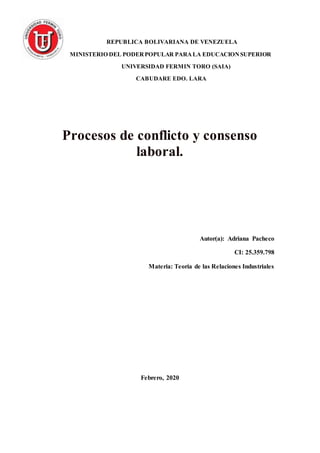 REPUBLICA BOLIVARIANA DE VENEZUELA
MINISTERIO DEL PODERPOPULAR PARALA EDUCACIONSUPERIOR
UNIVERSIDAD FERMIN TORO (SAIA)
CABUDARE EDO. LARA
Procesos de conflicto y consenso
laboral.
Autor(a): Adriana Pacheco
CI: 25.359.798
Materia: Teoría de las Relaciones Industriales
Febrero, 2020
 