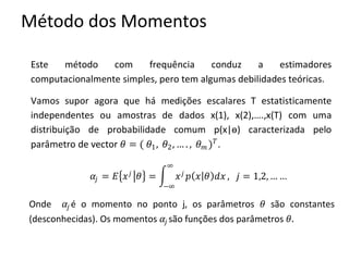 Método dos Momentos
Este método com frequência conduz a estimadores
computacionalmente simples, pero tem algumas debilidades teóricas.
Vamos supor agora que há medições escalares T estatisticamente
independentes ou amostras de dados x(1), x(2),….,x(T) com uma
distribuição de probabilidade comum p(x|ѳ) caracterizada pelo
parâmetro de vector 𝜃 = ( 𝜃1, 𝜃2, … . , 𝜃 𝑚 ) 𝑇
.
𝛼𝑗 = 𝐸 𝑥 𝑗
𝜃 = 𝑥 𝑗
𝑝 𝑥 𝜃 𝑑𝑥
∞
−∞
, 𝑗 = 1,2, … …
Onde 𝛼𝑗 é o momento no ponto j, os parâmetros 𝜃 são constantes
(desconhecidas). Os momentos 𝛼𝑗 são funções dos parâmetros 𝜃.
 