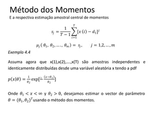 Método dos Momentos
E a respectiva estimação amostral central de momentos
𝑠𝑗 =
1
𝑇 − 1
[𝑥
𝑇
𝑖=1
𝑖 − 𝑑1] 𝑗
𝜇𝑗 𝜃1, 𝜃2, … . , 𝜃 𝑚 = 𝑠𝑗 , 𝑗 = 1,2, … , 𝑚
Exemplo 4.4
Assuma agora que x(1),x(2),….,x(T) são amostras independentes e
identicamente distribuídas desde uma variável aleatória x tendo a pdf
𝑝 𝑥 𝜃 =
1
𝜃2
exp⁡[−
𝑥−𝜃1
𝜃2
]
Onde 𝜃1 < 𝑥 < ∞ y 𝜃2 > 0, desejamos estimar o vector de parâmetro
𝜃 = (𝜃1, 𝜃2) 𝑇
usando o método dos momentos.
 