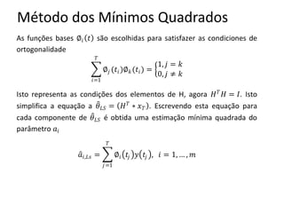 Método dos Mínimos Quadrados
As funções bases ∅𝑖 𝑡 são escolhidas para satisfazer as condiciones de
ortogonalidade
∅𝑗 (𝑡𝑖)∅ 𝑘(𝑡𝑖)
𝑇
𝑖=1
=
1, 𝑗 = 𝑘
0, 𝑗 ≠ 𝑘
Isto representa as condições dos elementos de H, agora 𝐻 𝑇
𝐻 = 𝐼. Isto
simplifica a equação a 𝜃 𝐿𝑆 = 𝐻 𝑇
∗ 𝑥 𝑇 . Escrevendo esta equação para
cada componente de 𝜃 𝐿𝑆 é obtida uma estimação mínima quadrada do
parâmetro 𝑎𝑖
𝑎𝑖,𝐿𝑠 = ∅𝑖 𝑡𝑗 𝑦 𝑡𝑗 , 𝑖 = 1, … , 𝑚
𝑇
𝑗=1
 