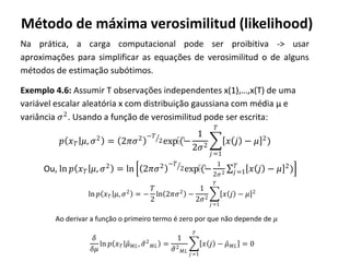 Método de máxima verosimilitud (likelihood)
Na prática, a carga computacional pode ser proibitiva -> usar
aproximações para simplificar as equações de verosimilitud o de alguns
métodos de estimação subótimos.
Exemplo 4.6: Assumir T observações independentes x(1),…,x(T) de uma
variável escalar aleatória x com distribuição gaussiana com média µ e
variância 𝜎2
. Usando a função de verosimilitud pode ser escrita:
𝑝 𝑥 𝑇 𝜇, 𝜎2
= 2𝜋𝜎2 −𝑇
2exp⁡(−
1
2𝜎2
𝑥 𝑗 − 𝜇 2
)
𝑇
𝑗=1
Ou, ln 𝑝 𝑥 𝑇 𝜇, 𝜎2
= ln 2𝜋𝜎2 −𝑇
2exp⁡(−
1
2𝜎2 𝑥 𝑗 − 𝜇 2
)𝑇
𝑗=1
ln 𝑝 𝑥 𝑇 𝜇, 𝜎2
= −
𝑇
2
ln 2𝜋𝜎2
−
1
2𝜎2
𝑥 𝑗 − 𝜇 2
𝑇
𝑗 =1
Ao derivar a função o primeiro termo é zero por que não depende de 𝜇
𝛿
𝛿𝜇
ln 𝑝 𝑥 𝑇 𝜇 𝑀𝐿, 𝜎2
𝑀𝐿 =
1
𝜎2
𝑀𝐿
𝑥 𝑗 − 𝜇 𝑀𝐿
𝑇
𝑗=1
= 0
 
