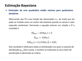 Estimação Bayesiana
Estimador de erro quadrático médio mínimo para parâmetros
aleatórios
Observando que 𝜃 é uma função das observações 𝑥 𝑇, de modo que ele
pode ser tratado como um vector não aleatório quando se calcula o valor
esperado condicional. Derivando a equação anterior em relação a 𝜃 o
resultado é
2𝜃 𝑀𝑆𝐸 − 2𝐸 𝜃|𝑥 𝑇 = 0
𝜃 𝑀𝑆𝐸 = 𝐸 𝜃|𝑥 𝑇
𝐸{𝜃 𝑀𝑆𝐸 } = 𝐸𝑥 𝐸 𝜃|𝑥 𝑇 = 𝐸{𝜃}
Este resultado é válido para todas as distribuições nas quais o conjunto de
distribuição 𝑝 𝜃|𝑥(𝜃|𝑥) existe, e mantém-se inalterada se uma matriz de
ponderação é adicionada ao critério.
 