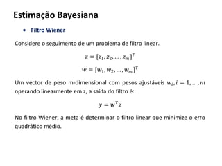 Estimação Bayesiana
Filtro Wiener
Considere o seguimento de um problema de filtro linear.
𝑧 = [𝑧1, 𝑧2, … , 𝑧 𝑚 ] 𝑇
𝑤 = [𝑤1, 𝑤2, … , 𝑤 𝑚 ] 𝑇
Um vector de peso m-dimensional com pesos ajustáveis 𝑤𝑖, 𝑖 = 1, … , 𝑚
operando linearmente em z, a saída do filtro é:
𝑦 = 𝑤 𝑇
𝑧
No filtro Wiener, a meta é determinar o filtro linear que minimize o erro
quadrático médio.
 
