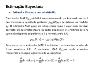 Estimação Bayesiana
Estimador Máximo a posteriori (MAP)
O estimador MAP 𝜃 𝑀𝐴𝑃 é definido como o valor do parâmetro do vector 𝜃
que maximiza a densidade posterior 𝑝 𝜃|𝑥(𝜃|𝑥 𝑇) de 𝜃dadas las medidas
𝑥 𝑇. O estimador MAP pode ser interpretado como o valor mais provável
do vector de parâmetro 𝜃para los dados disponíveis 𝑥 𝑇. Partindo de 4.72
como não depende do parâmetro 𝜃 e normalizando 4.71
𝑝 𝜃|𝑥 𝜃 𝑥 = 𝑝 𝑥|𝜃 (𝑥 𝑇|𝜃)𝑝 𝜃 (𝜃)
Para encontrar o estimador MAP é suficiente com encontrar o valor de
𝜃 que maximiza 4.71. O estimador MAP 𝜃 𝑀𝐴𝑃se pode encontrar
resolvendo a equação logarítmica de verosimilitud
𝛿
𝛿𝜃
ln 𝑝(𝜃, 𝑥 𝑇) =
𝛿
𝛿𝜃
ln 𝑝( 𝑥 𝑇 𝜃 +
𝛿
𝛿𝜃
ln 𝑝(𝜃) = 0
 