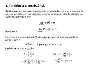 1. Tendência e consistência
Consistência: um estimador é consistente se, na medida em que o tamanho da
amostra aumenta seu valor esperado, converge para o parâmetro de interesse e se
a variância converge a zero.
lim
𝑛→∞
𝐸 𝜃 = 𝜃
lim
𝑛→∞
𝑉𝑎𝑟(𝜃) = 0
Exemplo 4.3
Em efeito, si uma amostra X=(X1,X2,...,Xn)t
provem de una população de
média μ, isto é:
para qualquer i=1...n
A média aritmética é igual a:
 