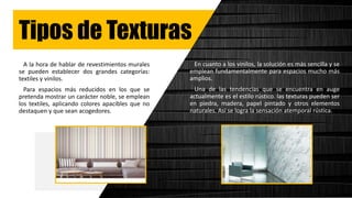 Tipos de Texturas
A la hora de hablar de revestimientos murales
se pueden establecer dos grandes categorías:
textiles y vinilos.
Para espacios más reducidos en los que se
pretenda mostrar un carácter noble, se emplean
los textiles, aplicando colores apacibles que no
destaquen y que sean acogedores.
En cuanto a los vinilos, la solución es más sencilla y se
emplean fundamentalmente para espacios mucho más
amplios.
Una de las tendencias que se encuentra en auge
actualmente es el estilo rústico. las texturas pueden ser
en piedra, madera, papel pintado y otros elementos
naturales. Así se logra la sensación atemporal rústica.
 