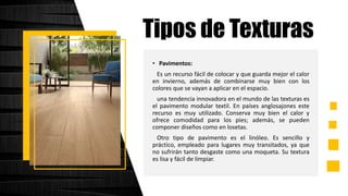 • Pavimentos:
Es un recurso fácil de colocar y que guarda mejor el calor
en invierno, además de combinarse muy bien con los
colores que se vayan a aplicar en el espacio.
una tendencia innovadora en el mundo de las texturas es
el pavimento modular textil. En países anglosajones este
recurso es muy utilizado. Conserva muy bien el calor y
ofrece comodidad para los pies; además, se pueden
componer diseños como en losetas.
Otro tipo de pavimento es el linóleo. Es sencillo y
práctico, empleado para lugares muy transitados, ya que
no sufrirán tanto desgaste como una moqueta. Su textura
es lisa y fácil de limpiar.
Tipos de Texturas
 