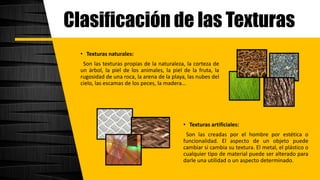 Clasificación de las Texturas
• Texturas naturales:
Son las texturas propias de la naturaleza, la corteza de
un árbol, la piel de los animales, la piel de la fruta, la
rugosidad de una roca, la arena de la playa, las nubes del
cielo, las escamas de los peces, la madera…
• Texturas artificiales:
Son las creadas por el hombre por estética o
funcionalidad. El aspecto de un objeto puede
cambiar si cambia su textura. El metal, el plástico o
cualquier tipo de material puede ser alterado para
darle una utilidad o un aspecto determinado.
 