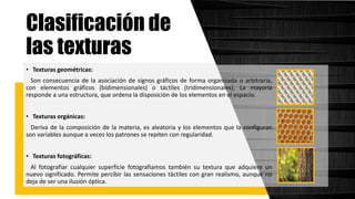 • Texturas geométricas:
Son consecuencia de la asociación de signos gráficos de forma organizada o arbitraria,
con elementos gráficos (bidimensionales) o táctiles (tridimensionales). La mayoría
responde a una estructura, que ordena la disposición de los elementos en el espacio.
• Texturas orgánicas:
Deriva de la composición de la materia, es aleatoria y los elementos que la configuran
son variables aunque a veces los patrones se repiten con regularidad.
• Texturas fotográficas:
Al fotografiar cualquier superficie fotografiamos también su textura que adquiere un
nuevo significado. Permite percibir las sensaciones táctiles con gran realismo, aunque no
deja de ser una ilusión óptica.
Clasificación de
las texturas
 