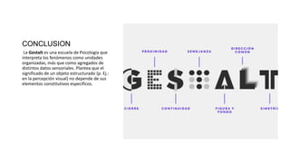 CONCLUSION
La Gestalt es una escuela de Psicología que
interpreta los fenómenos como unidades
organizadas, más que como agregados de
distintos datos sensoriales. Plantea que el
significado de un objeto estructurado (p. Ej.:
en la percepción visual) no depende de sus
elementos constitutivos específicos.
 