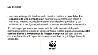 Ley de cierre
• se caracteriza por la tendencia de nuestro cerebro a completar los
espacios de una composición cuando los elementos no llegan a
cerrarse. Nuestro inconsciente genera los detalles que faltan y da
uniformidad a las figuras, eliminando a su vez los detalles innecesarios.
En la imagen podemos ver como toda la parte superior del panda
permanece abierta, siendo el único contorno real las patas. Aún así nuestro
cerebro tiende a mostrarnos la imagen completa del oso, cuando
conscientemente solo apreciamos unas manchas muy inteligentemente
colocadas
 