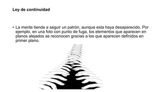 Ley de continuidad
• La mente tiende a seguir un patrón, aunque esta haya desaparecido. Por
ejemplo, en una foto con punto de fuga, los elementos que aparecen en
planos alejados se reconocen gracias a los que aparecen definidos en
primer plano.
 