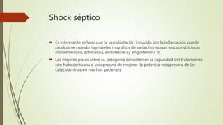 Shock séptico
 Es interesante señalar que la vasodilatación inducida por la inflamación puede
producirse cuando hay niveles muy altos de varias hormonas vasoconstrictoras
(noradrenalina, adrenalina, endotelina-l y angiotensina II).
 Las mejores pistas sobre su patogenia consisten en la capacidad del tratamiento
con hidrocortisona o vasopresina de mejorar la potencia vasopresora de las
catecolaminas en muchos pacientes.
 