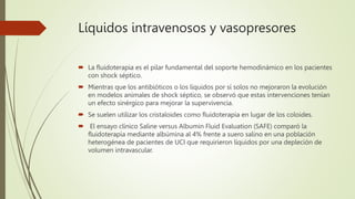 Líquidos intravenosos y vasopresores
 La fluidoterapia es el pilar fundamental del soporte hemodinámico en los pacientes
con shock séptico.
 Mientras que los antibióticos o los líquidos por sí solos no mejoraron la evolución
en modelos animales de shock séptico, se observó que estas intervenciones tenían
un efecto sinérgico para mejorar la supervivencia.
 Se suelen utilizar los cristaloides como fluidoterapia en lugar de los coloides.
 El ensayo clínico Saline versus Albumin Fluid Evaluation (SAFE) comparó la
fluidoterapia mediante albúmina al 4% frente a suero salino en una población
heterogénea de pacientes de UCI que requirieron líquidos por una depleción de
volumen intravascular.
 
