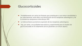 Glucocorticoides
 Probablemente son varios los factores que contribuyen a una menor sensibilidad a
las catecolaminas, entre ellos una disminución de los receptores adrenérgicos y de
la resistencia vasopresora inducida por NO.
 La hidrocortisona aumenta la expresión de los receptores adrenérgicos.
 Hay, por tanto, una probable base teórica y experimental para el empleo de
glucocorticoides en el tratamiento de los pacientes con shock séptico.
 