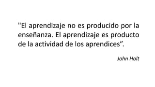 "El aprendizaje no es producido por la
enseñanza. El aprendizaje es producto
de la actividad de los aprendices”.
John Holt
 