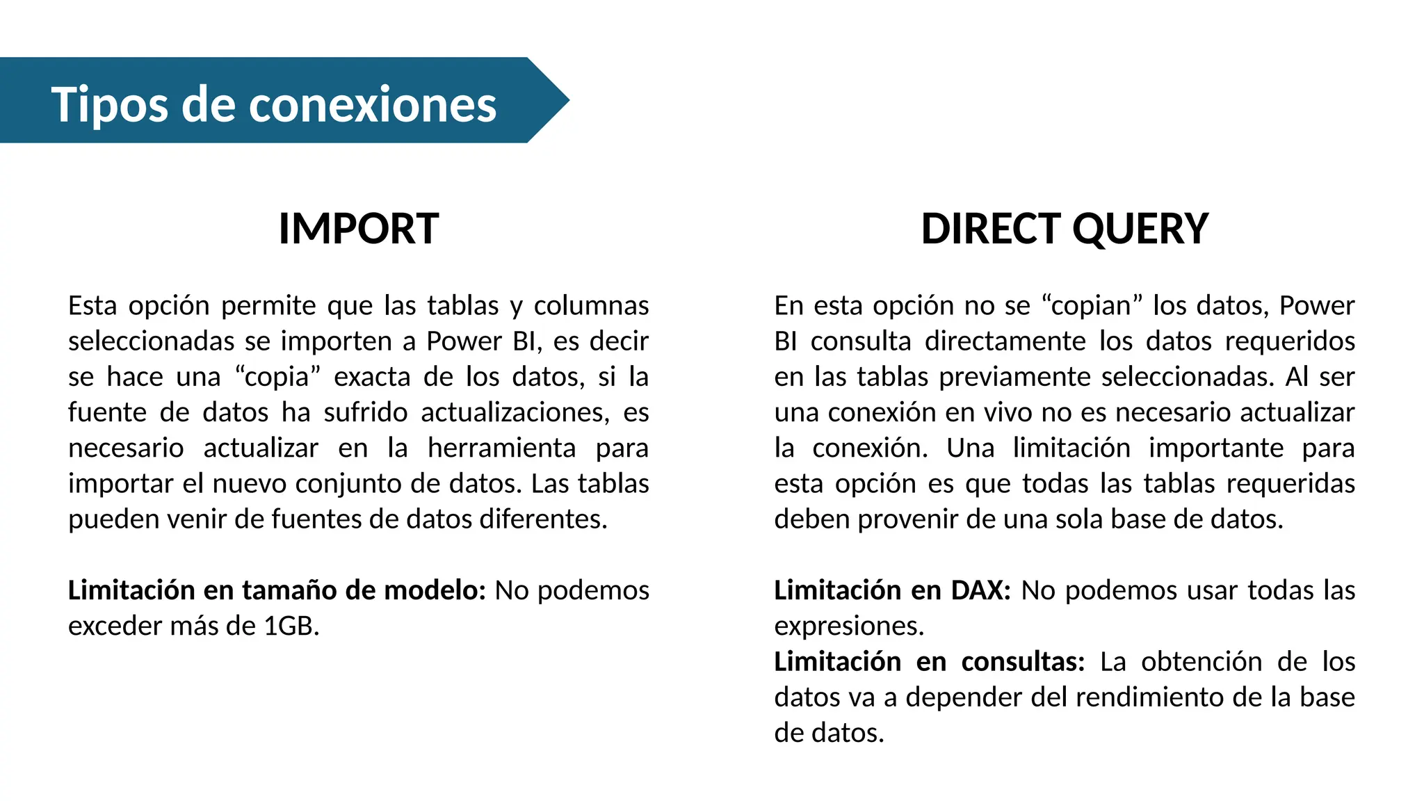 Tipos de conexiones
IMPORT
Esta opción permite que las tablas y columnas
seleccionadas se importen a Power BI, es decir
se hace una “copia” exacta de los datos, si la
fuente de datos ha sufrido actualizaciones, es
necesario actualizar en la herramienta para
importar el nuevo conjunto de datos. Las tablas
pueden venir de fuentes de datos diferentes.
Limitación en tamaño de modelo: No podemos
exceder más de 1GB.
DIRECT QUERY
En esta opción no se “copian” los datos, Power
BI consulta directamente los datos requeridos
en las tablas previamente seleccionadas. Al ser
una conexión en vivo no es necesario actualizar
la conexión. Una limitación importante para
esta opción es que todas las tablas requeridas
deben provenir de una sola base de datos.
Limitación en DAX: No podemos usar todas las
expresiones.
Limitación en consultas: La obtención de los
datos va a depender del rendimiento de la base
de datos.
 