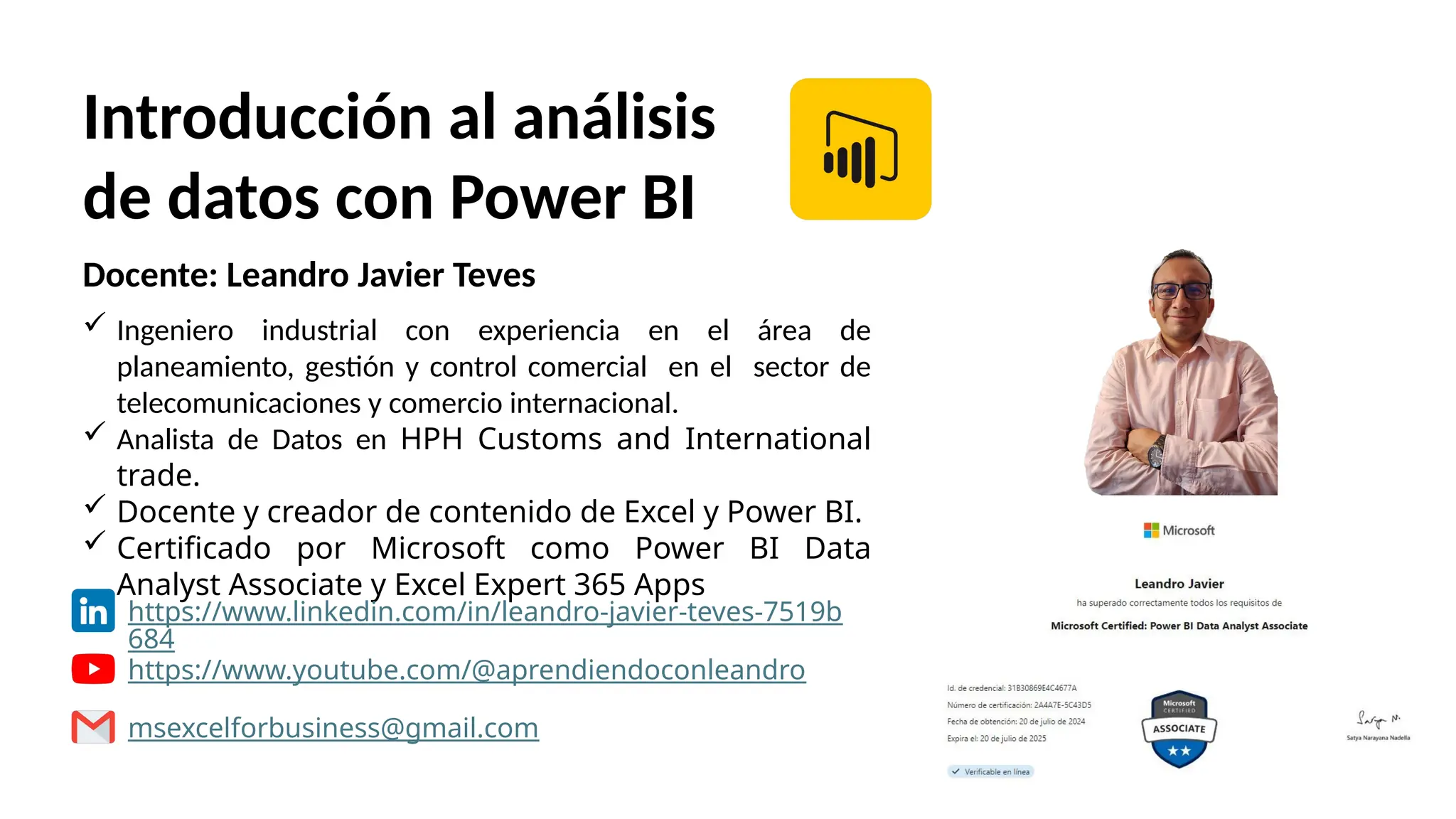 Introducción al análisis
de datos con Power BI
Docente: Leandro Javier Teves
 Ingeniero industrial con experiencia en el área de
planeamiento, gestión y control comercial en el sector de
telecomunicaciones y comercio internacional.
 Analista de Datos en HPH Customs and International
trade.
 Docente y creador de contenido de Excel y Power BI.
 Certificado por Microsoft como Power BI Data
Analyst Associate y Excel Expert 365 Apps
https://www.linkedin.com/in/leandro-javier-teves-7519b
684
https://www.youtube.com/@aprendiendoconleandro
msexcelforbusiness@gmail.com
 