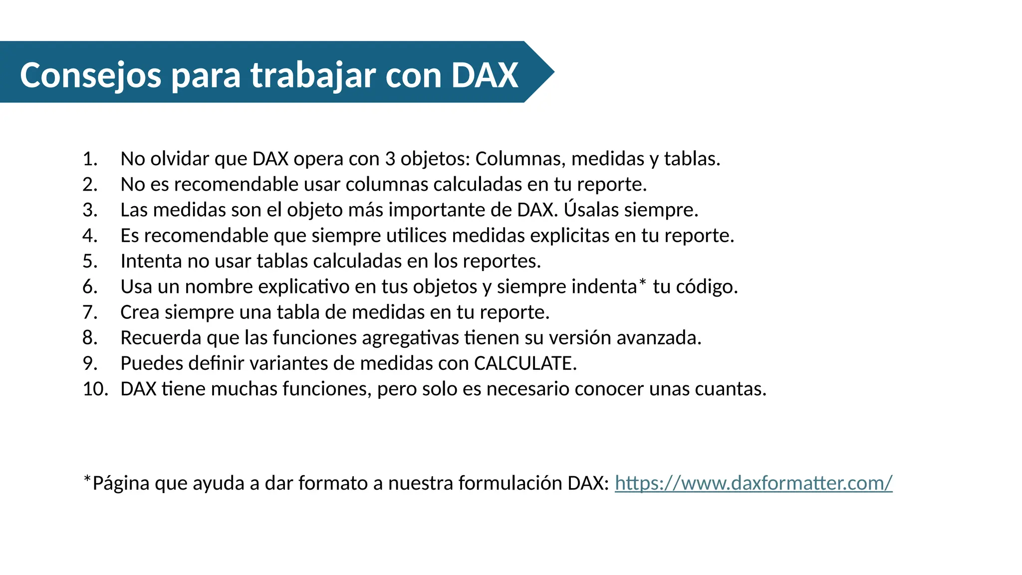 Consejos para trabajar con DAX
1. No olvidar que DAX opera con 3 objetos: Columnas, medidas y tablas.
2. No es recomendable usar columnas calculadas en tu reporte.
3. Las medidas son el objeto más importante de DAX. Úsalas siempre.
4. Es recomendable que siempre utilices medidas explicitas en tu reporte.
5. Intenta no usar tablas calculadas en los reportes.
6. Usa un nombre explicativo en tus objetos y siempre indenta* tu código.
7. Crea siempre una tabla de medidas en tu reporte.
8. Recuerda que las funciones agregativas tienen su versión avanzada.
9. Puedes definir variantes de medidas con CALCULATE.
10. DAX tiene muchas funciones, pero solo es necesario conocer unas cuantas.
*Página que ayuda a dar formato a nuestra formulación DAX: https://www.daxformatter.com/
 