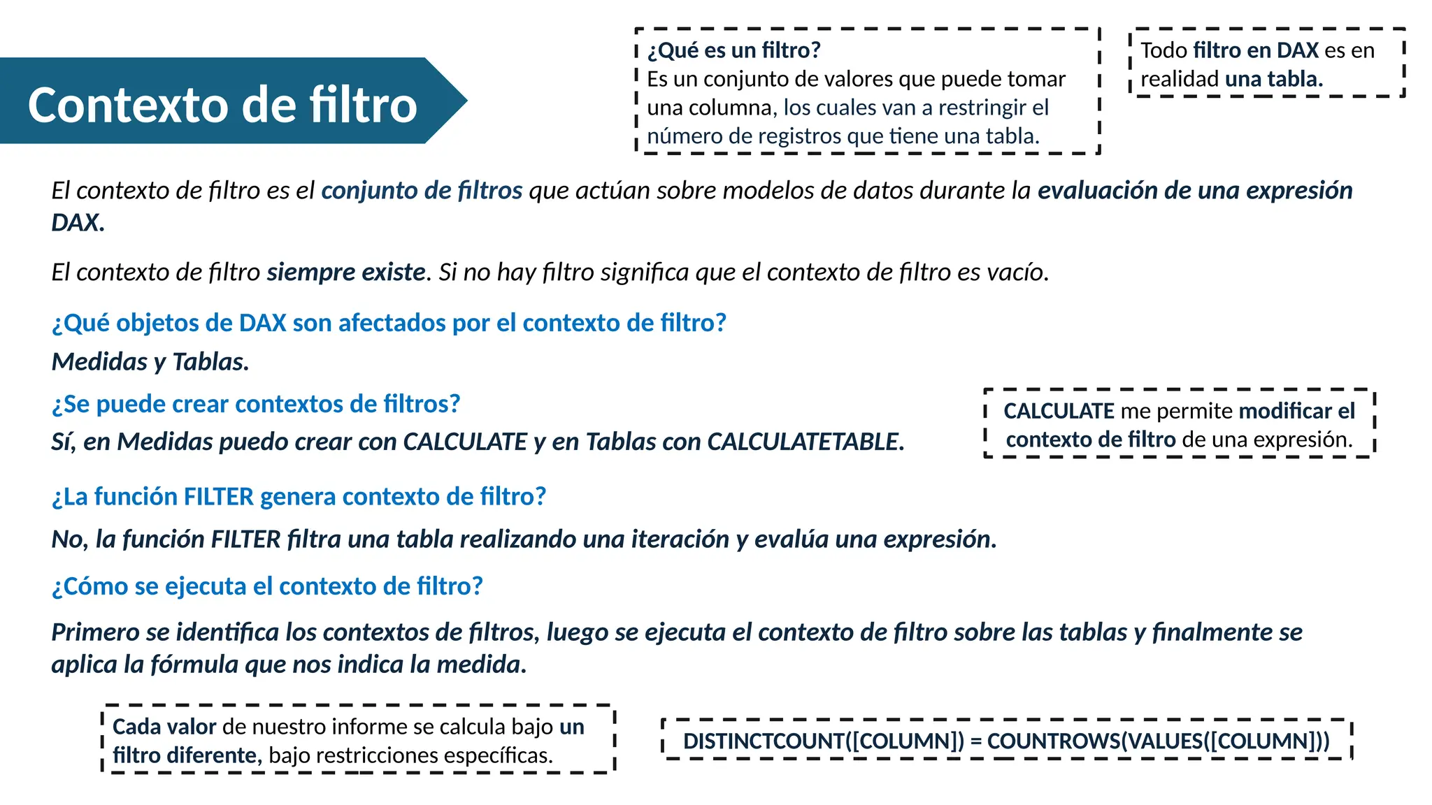 Contexto de filtro
El contexto de filtro es el conjunto de filtros que actúan sobre modelos de datos durante la evaluación de una expresión
DAX.
¿Qué es un filtro?
Es un conjunto de valores que puede tomar
una columna, los cuales van a restringir el
número de registros que tiene una tabla.
Todo filtro en DAX es en
realidad una tabla.
El contexto de filtro siempre existe. Si no hay filtro significa que el contexto de filtro es vacío.
Medidas y Tablas.
¿Qué objetos de DAX son afectados por el contexto de filtro?
¿Se puede crear contextos de filtros?
Sí, en Medidas puedo crear con CALCULATE y en Tablas con CALCULATETABLE.
¿La función FILTER genera contexto de filtro?
No, la función FILTER filtra una tabla realizando una iteración y evalúa una expresión.
Cada valor de nuestro informe se calcula bajo un
filtro diferente, bajo restricciones específicas.
¿Cómo se ejecuta el contexto de filtro?
Primero se identifica los contextos de filtros, luego se ejecuta el contexto de filtro sobre las tablas y finalmente se
aplica la fórmula que nos indica la medida.
DISTINCTCOUNT([COLUMN]) = COUNTROWS(VALUES([COLUMN]))
CALCULATE me permite modificar el
contexto de filtro de una expresión.
 