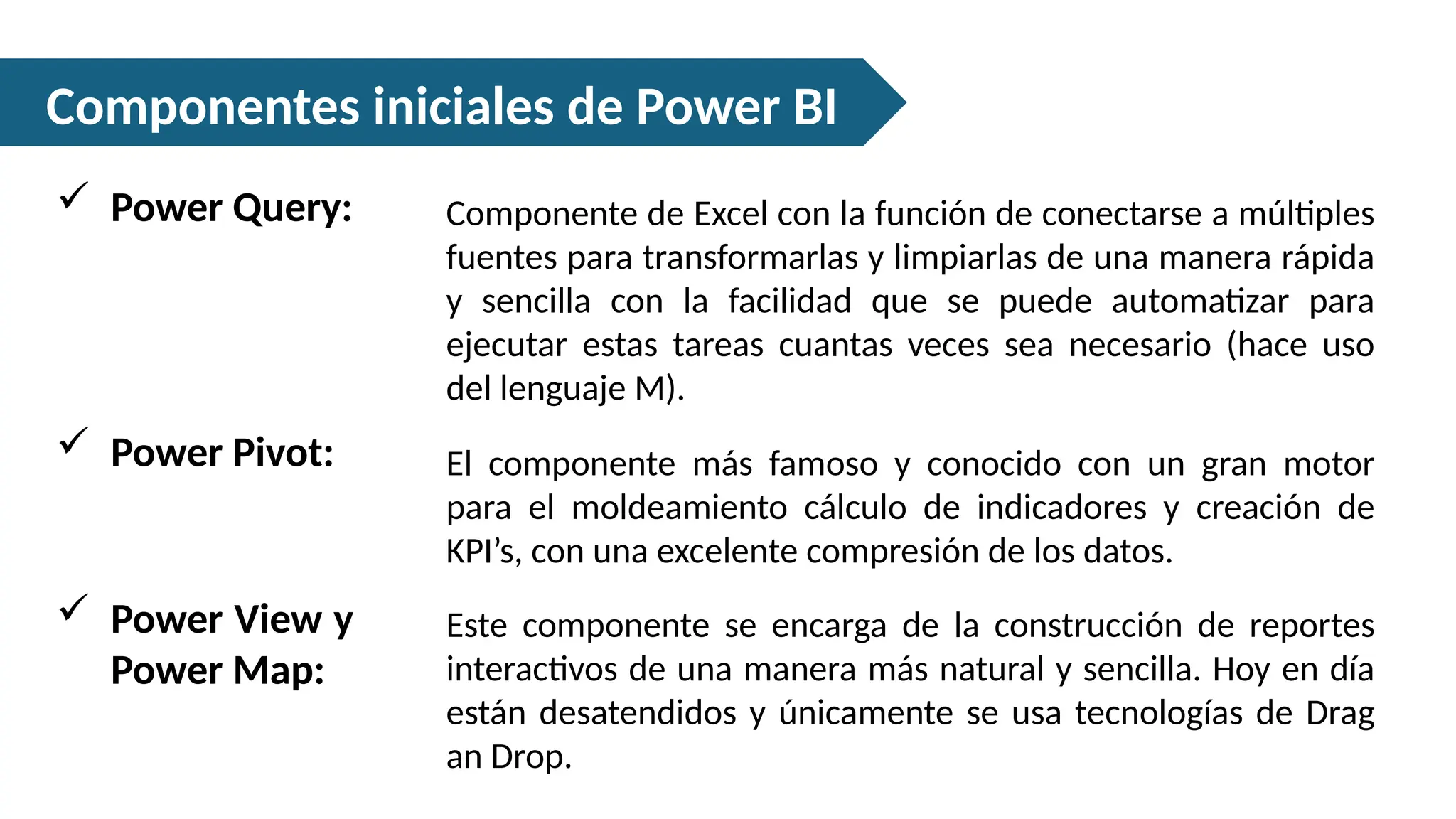 Componentes iniciales de Power BI
Componente de Excel con la función de conectarse a múltiples
fuentes para transformarlas y limpiarlas de una manera rápida
y sencilla con la facilidad que se puede automatizar para
ejecutar estas tareas cuantas veces sea necesario (hace uso
del lenguaje M).
 Power Query:
El componente más famoso y conocido con un gran motor
para el moldeamiento cálculo de indicadores y creación de
KPI’s, con una excelente compresión de los datos.
 Power Pivot:
Este componente se encarga de la construcción de reportes
interactivos de una manera más natural y sencilla. Hoy en día
están desatendidos y únicamente se usa tecnologías de Drag
an Drop.
 Power View y
Power Map:
 