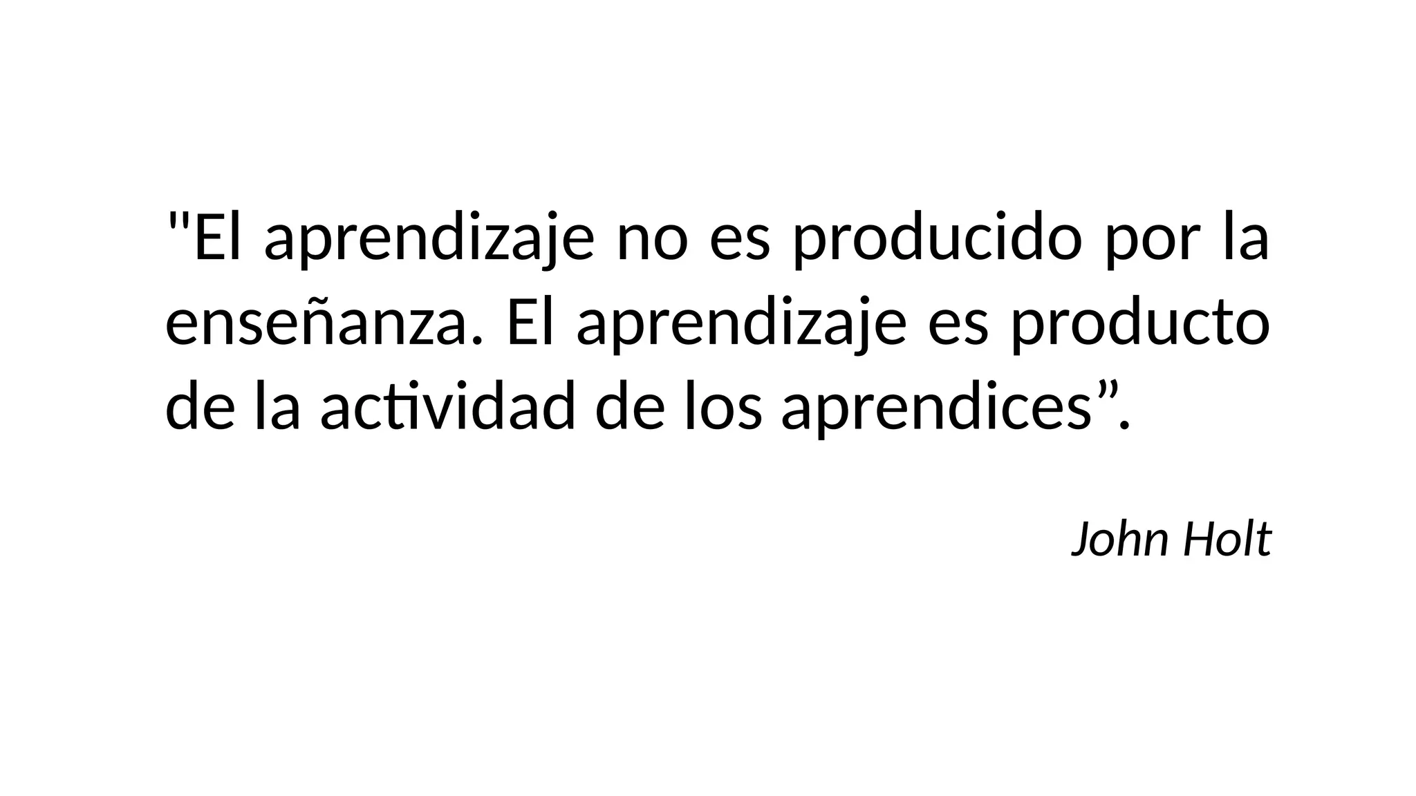 "El aprendizaje no es producido por la
enseñanza. El aprendizaje es producto
de la actividad de los aprendices”.
John Holt
 