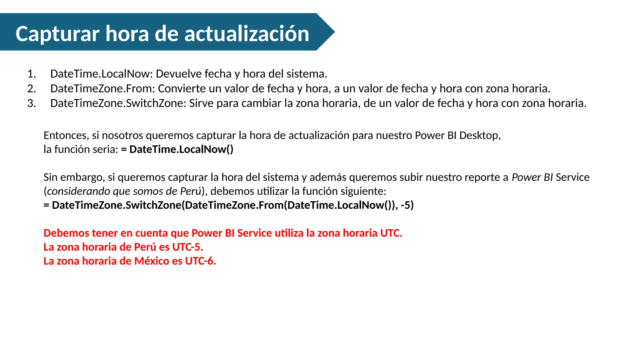 Capturar hora de actualización
1. DateTime.LocalNow: Devuelve fecha y hora del sistema.
2. DateTimeZone.From: Convierte un valor de fecha y hora, a un valor de fecha y hora con zona horaria.
3. DateTimeZone.SwitchZone: Sirve para cambiar la zona horaria, de un valor de fecha y hora con zona horaria.
Entonces, si nosotros queremos capturar la hora de actualización para nuestro Power BI Desktop,
la función seria: = DateTime.LocalNow()
Sin embargo, si queremos capturar la hora del sistema y además queremos subir nuestro reporte a Power BI Service
(considerando que somos de Perú), debemos utilizar la función siguiente:
= DateTimeZone.SwitchZone(DateTimeZone.From(DateTime.LocalNow()), -5)
Debemos tener en cuenta que Power BI Service utiliza la zona horaria UTC.
La zona horaria de Perú es UTC-5.
La zona horaria de México es UTC-6.
 