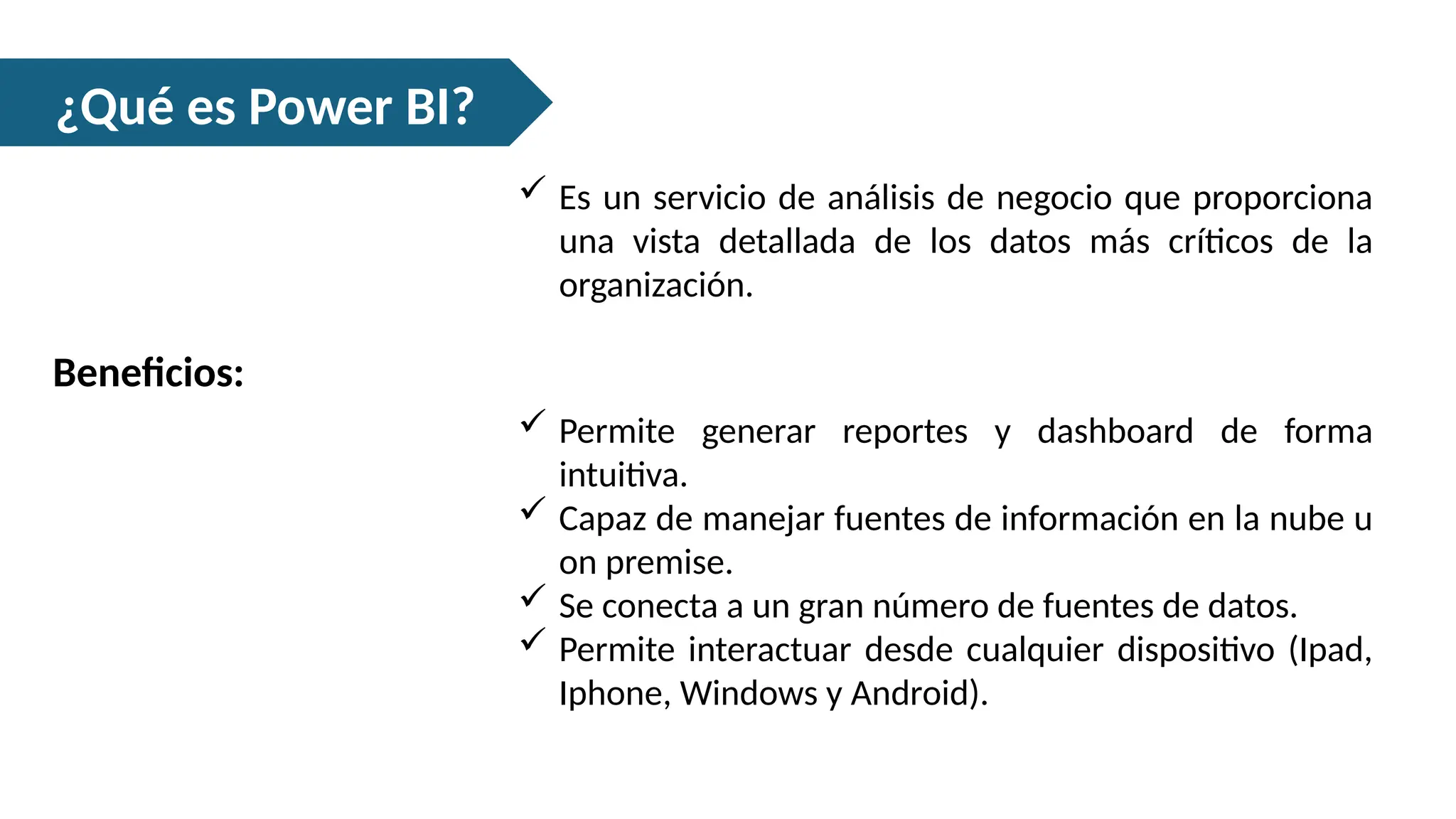¿Qué es Power BI?
 Es un servicio de análisis de negocio que proporciona
una vista detallada de los datos más críticos de la
organización.
Beneficios:
 Permite generar reportes y dashboard de forma
intuitiva.
 Capaz de manejar fuentes de información en la nube u
on premise.
 Se conecta a un gran número de fuentes de datos.
 Permite interactuar desde cualquier dispositivo (Ipad,
Iphone, Windows y Android).
 