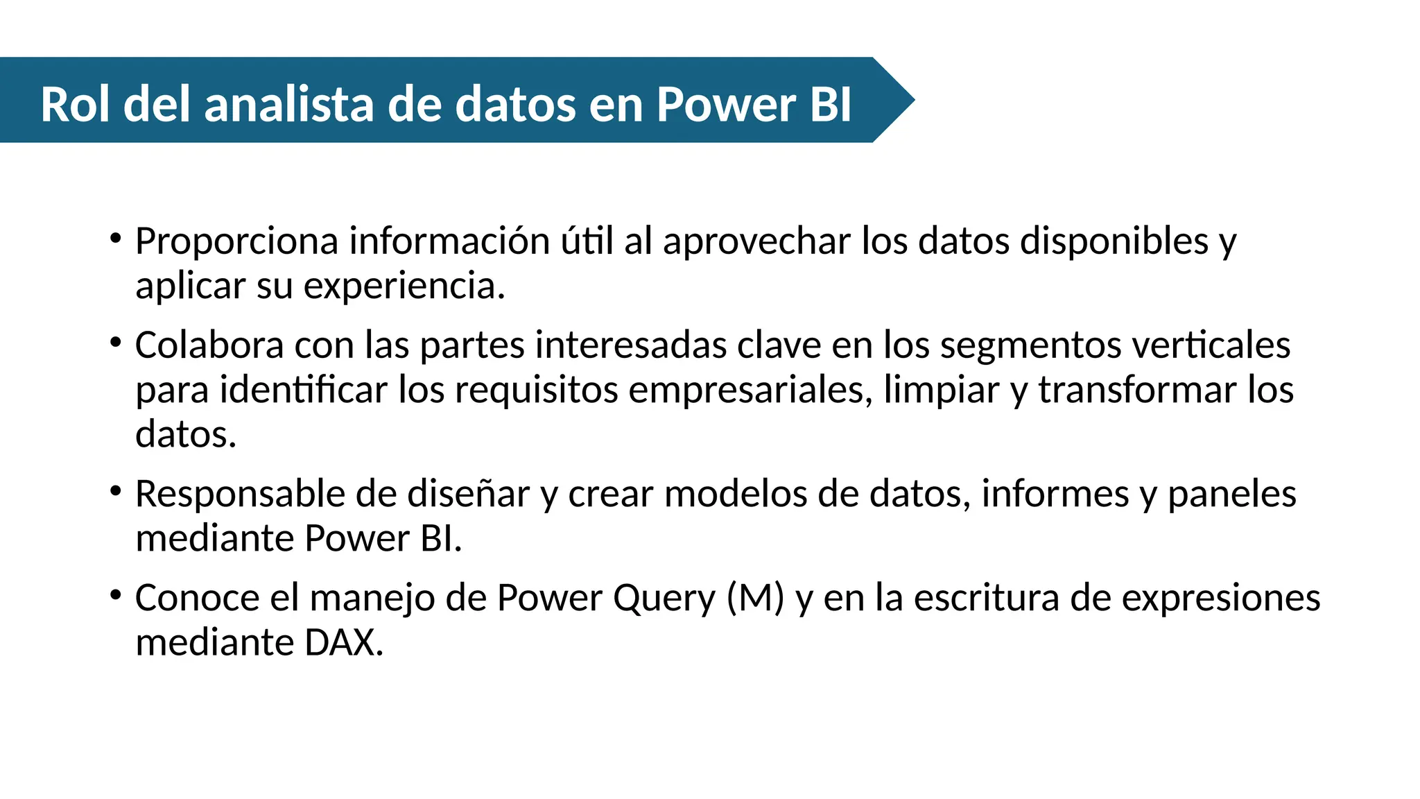 • Proporciona información útil al aprovechar los datos disponibles y
aplicar su experiencia.
• Colabora con las partes interesadas clave en los segmentos verticales
para identificar los requisitos empresariales, limpiar y transformar los
datos.
• Responsable de diseñar y crear modelos de datos, informes y paneles
mediante Power BI.
• Conoce el manejo de Power Query (M) y en la escritura de expresiones
mediante DAX.
Rol del analista de datos en Power BI
 