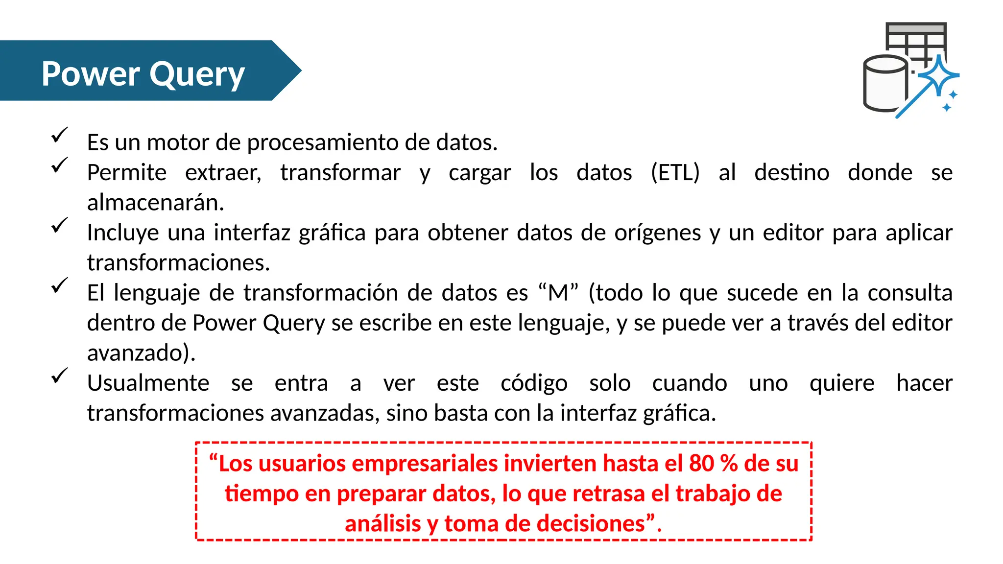 Power Query
 Es un motor de procesamiento de datos.
 Permite extraer, transformar y cargar los datos (ETL) al destino donde se
almacenarán.
 Incluye una interfaz gráfica para obtener datos de orígenes y un editor para aplicar
transformaciones.
 El lenguaje de transformación de datos es “M” (todo lo que sucede en la consulta
dentro de Power Query se escribe en este lenguaje, y se puede ver a través del editor
avanzado).
 Usualmente se entra a ver este código solo cuando uno quiere hacer
transformaciones avanzadas, sino basta con la interfaz gráfica.
“Los usuarios empresariales invierten hasta el 80 % de su
tiempo en preparar datos, lo que retrasa el trabajo de
análisis y toma de decisiones”.
 