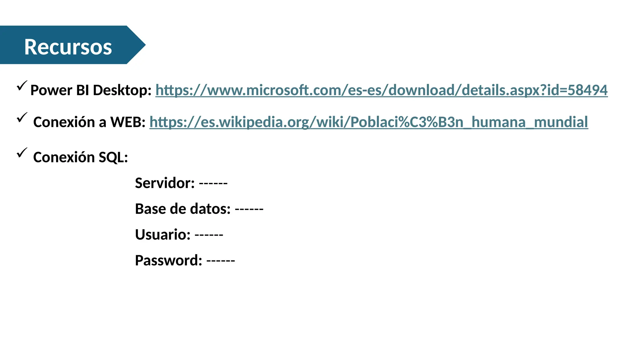 Recursos
Power BI Desktop: https://www.microsoft.com/es-es/download/details.aspx?id=58494
 Conexión SQL:
Servidor: ------
Base de datos: ------
Usuario: ------
Password: ------
 Conexión a WEB: https://es.wikipedia.org/wiki/Poblaci%C3%B3n_humana_mundial
 