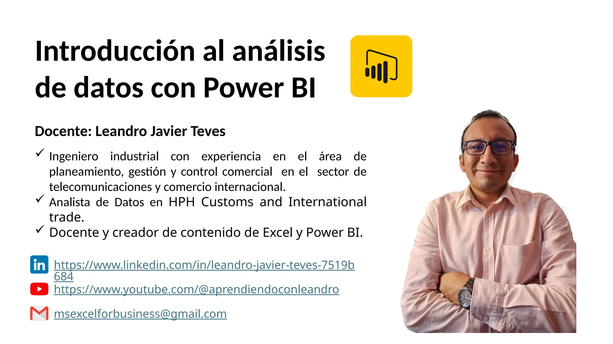Introducción al análisis
de datos con Power BI
Docente: Leandro Javier Teves
 Ingeniero industrial con experiencia en el área de
planeamiento, gestión y control comercial en el sector de
telecomunicaciones y comercio internacional.
 Analista de Datos en HPH Customs and International
trade.
 Docente y creador de contenido de Excel y Power BI.
https://www.linkedin.com/in/leandro-javier-teves-7519b
684
https://www.youtube.com/@aprendiendoconleandro
msexcelforbusiness@gmail.com
 