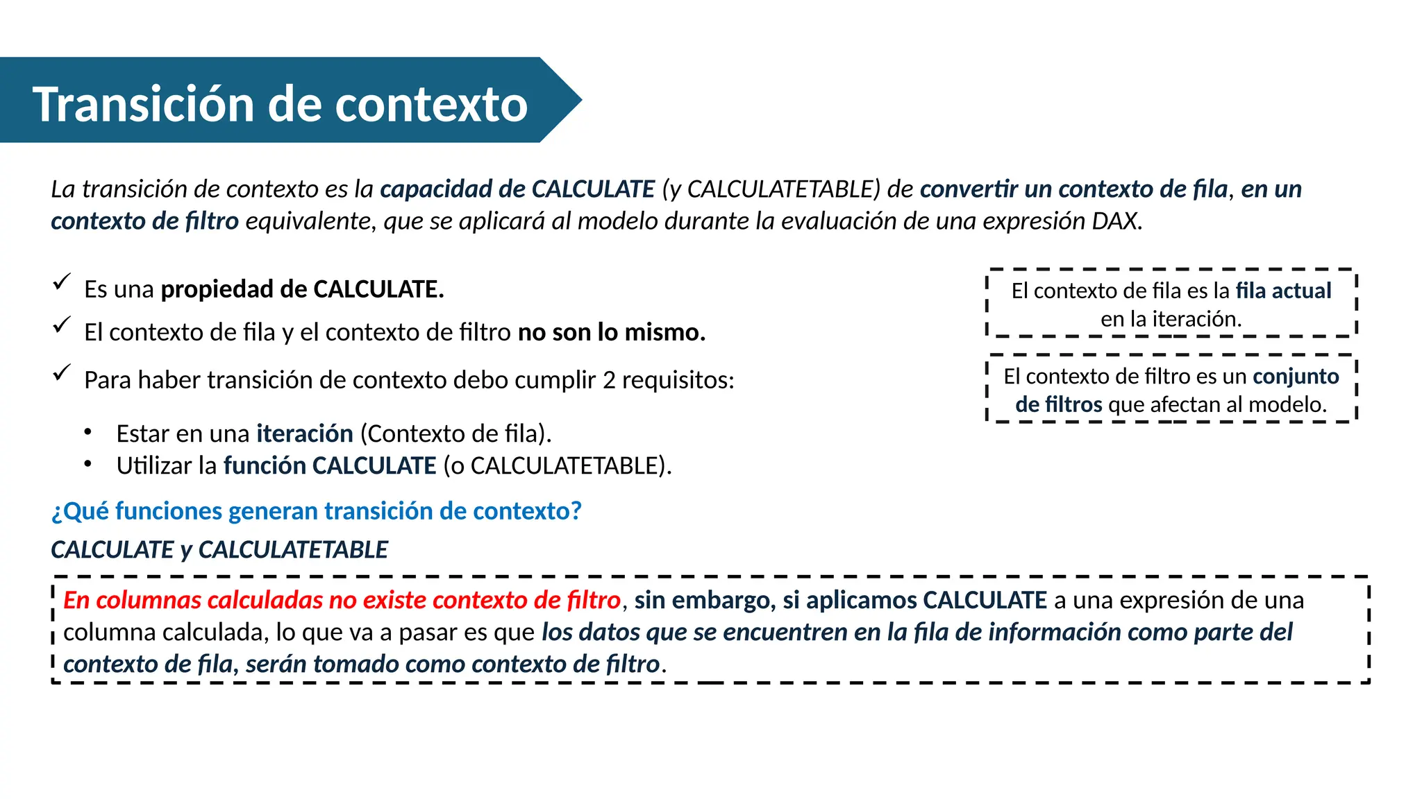 Transición de contexto
La transición de contexto es la capacidad de CALCULATE (y CALCULATETABLE) de convertir un contexto de fila, en un
contexto de filtro equivalente, que se aplicará al modelo durante la evaluación de una expresión DAX.
 Es una propiedad de CALCULATE. El contexto de fila es la fila actual
en la iteración.
El contexto de filtro es un conjunto
de filtros que afectan al modelo.
 El contexto de fila y el contexto de filtro no son lo mismo.
 Para haber transición de contexto debo cumplir 2 requisitos:
• Estar en una iteración (Contexto de fila).
• Utilizar la función CALCULATE (o CALCULATETABLE).
CALCULATE y CALCULATETABLE
¿Qué funciones generan transición de contexto?
En columnas calculadas no existe contexto de filtro, sin embargo, si aplicamos CALCULATE a una expresión de una
columna calculada, lo que va a pasar es que los datos que se encuentren en la fila de información como parte del
contexto de fila, serán tomado como contexto de filtro.
 