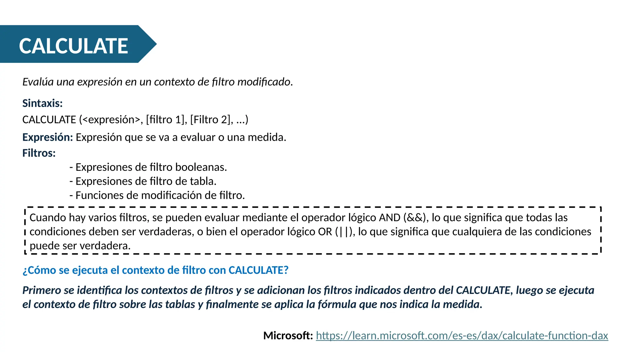 CALCULATE
Evalúa una expresión en un contexto de filtro modificado.
Sintaxis:
CALCULATE (<expresión>, [filtro 1], [Filtro 2], ...)
Expresión: Expresión que se va a evaluar o una medida.
Filtros:
- Expresiones de filtro booleanas.
- Expresiones de filtro de tabla.
- Funciones de modificación de filtro.
Microsoft: https://learn.microsoft.com/es-es/dax/calculate-function-dax
Cuando hay varios filtros, se pueden evaluar mediante el operador lógico AND (&&), lo que significa que todas las
condiciones deben ser verdaderas, o bien el operador lógico OR (||), lo que significa que cualquiera de las condiciones
puede ser verdadera.
¿Cómo se ejecuta el contexto de filtro con CALCULATE?
Primero se identifica los contextos de filtros y se adicionan los filtros indicados dentro del CALCULATE, luego se ejecuta
el contexto de filtro sobre las tablas y finalmente se aplica la fórmula que nos indica la medida.
 