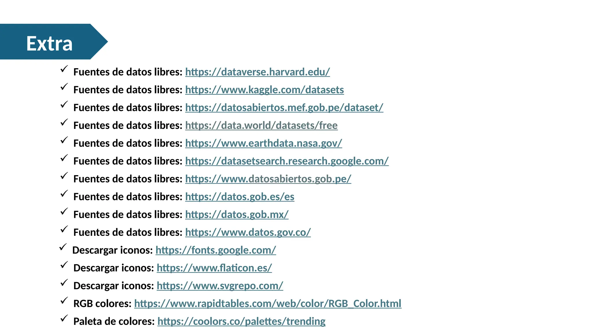 Extra
 Descargar iconos: https://www.flaticon.es/
 Fuentes de datos libres: https://www.datosabiertos.gob.pe/
 Fuentes de datos libres: https://www.kaggle.com/datasets
 RGB colores: https://www.rapidtables.com/web/color/RGB_Color.html
 Fuentes de datos libres: https://data.world/datasets/free
 Fuentes de datos libres: https://dataverse.harvard.edu/
 Fuentes de datos libres: https://datos.gob.es/es
 Fuentes de datos libres: https://datos.gob.mx/
 Fuentes de datos libres: https://www.datos.gov.co/
 Fuentes de datos libres: https://datasetsearch.research.google.com/
 Fuentes de datos libres: https://www.earthdata.nasa.gov/
 Fuentes de datos libres: https://datosabiertos.mef.gob.pe/dataset/
 Descargar iconos: https://www.svgrepo.com/
 Descargar iconos: https://fonts.google.com/
 Paleta de colores: https://coolors.co/palettes/trending
 