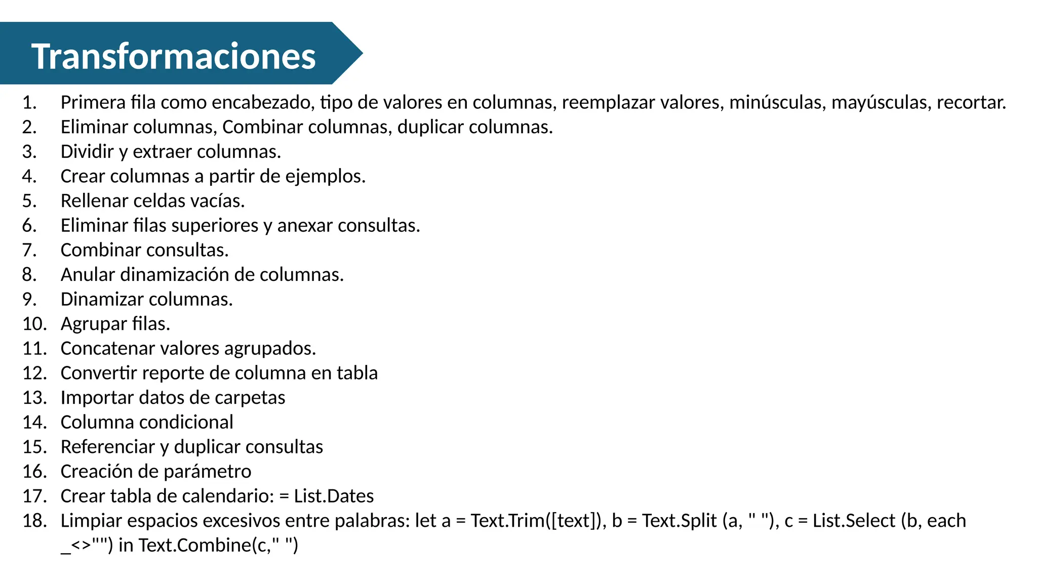 Transformaciones
1. Primera fila como encabezado, tipo de valores en columnas, reemplazar valores, minúsculas, mayúsculas, recortar.
2. Eliminar columnas, Combinar columnas, duplicar columnas.
3. Dividir y extraer columnas.
4. Crear columnas a partir de ejemplos.
5. Rellenar celdas vacías.
6. Eliminar filas superiores y anexar consultas.
7. Combinar consultas.
8. Anular dinamización de columnas.
9. Dinamizar columnas.
10. Agrupar filas.
11. Concatenar valores agrupados.
12. Convertir reporte de columna en tabla
13. Importar datos de carpetas
14. Columna condicional
15. Referenciar y duplicar consultas
16. Creación de parámetro
17. Crear tabla de calendario: = List.Dates
18. Limpiar espacios excesivos entre palabras: let a = Text.Trim([text]), b = Text.Split (a, " "), c = List.Select (b, each
_<>"") in Text.Combine(c," ")
 