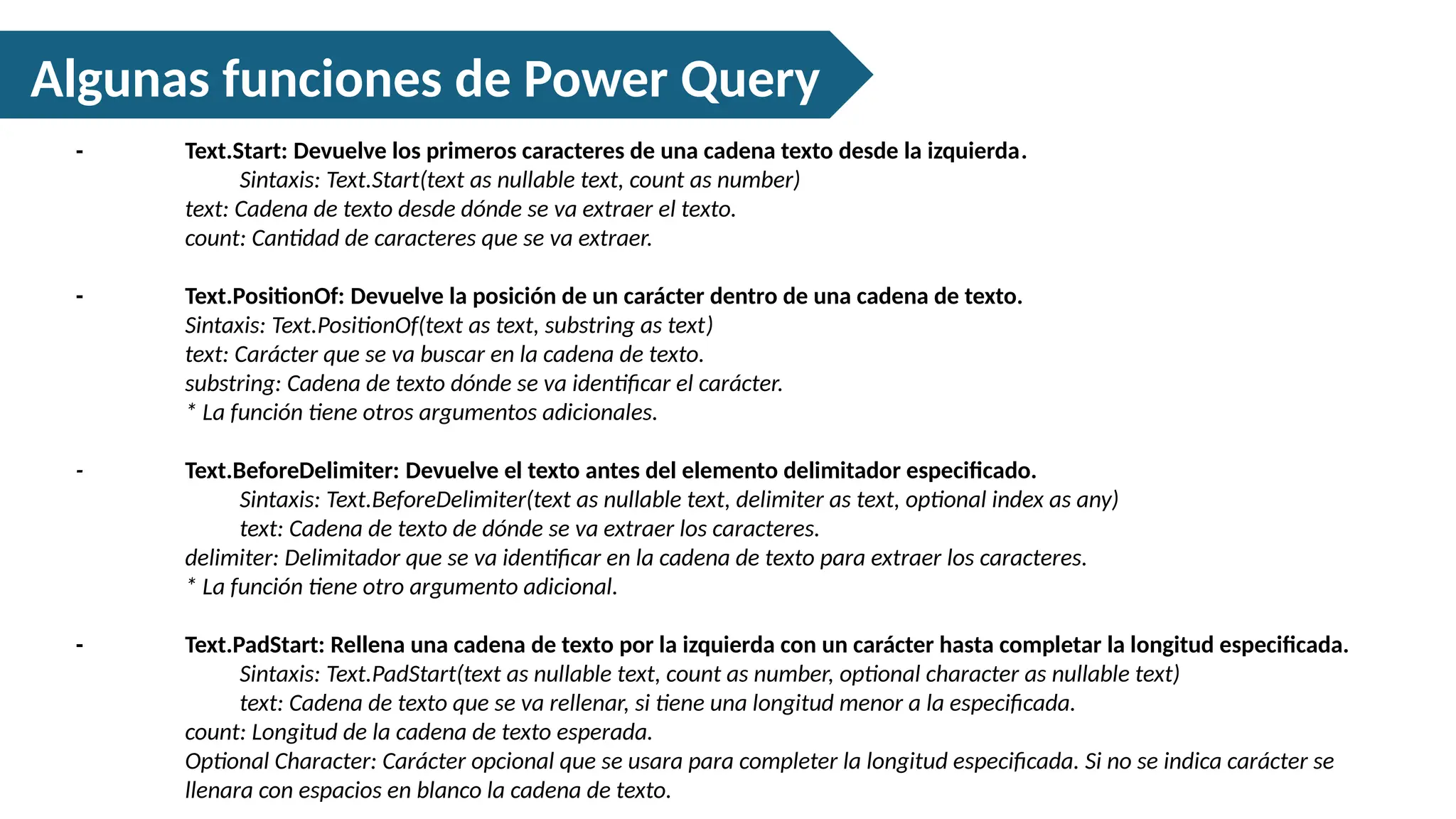 Algunas funciones de Power Query
- Text.Start: Devuelve los primeros caracteres de una cadena texto desde la izquierda.
Sintaxis: Text.Start(text as nullable text, count as number)
text: Cadena de texto desde dónde se va extraer el texto.
count: Cantidad de caracteres que se va extraer.
- Text.PositionOf: Devuelve la posición de un carácter dentro de una cadena de texto.
Sintaxis: Text.PositionOf(text as text, substring as text)
text: Carácter que se va buscar en la cadena de texto.
substring: Cadena de texto dónde se va identificar el carácter.
* La función tiene otros argumentos adicionales.
- Text.BeforeDelimiter: Devuelve el texto antes del elemento delimitador especificado.
Sintaxis: Text.BeforeDelimiter(text as nullable text, delimiter as text, optional index as any)
text: Cadena de texto de dónde se va extraer los caracteres.
delimiter: Delimitador que se va identificar en la cadena de texto para extraer los caracteres.
* La función tiene otro argumento adicional.
- Text.PadStart: Rellena una cadena de texto por la izquierda con un carácter hasta completar la longitud especificada.
Sintaxis: Text.PadStart(text as nullable text, count as number, optional character as nullable text)
text: Cadena de texto que se va rellenar, si tiene una longitud menor a la especificada.
count: Longitud de la cadena de texto esperada.
Optional Character: Carácter opcional que se usara para completer la longitud especificada. Si no se indica carácter se
llenara con espacios en blanco la cadena de texto.
 