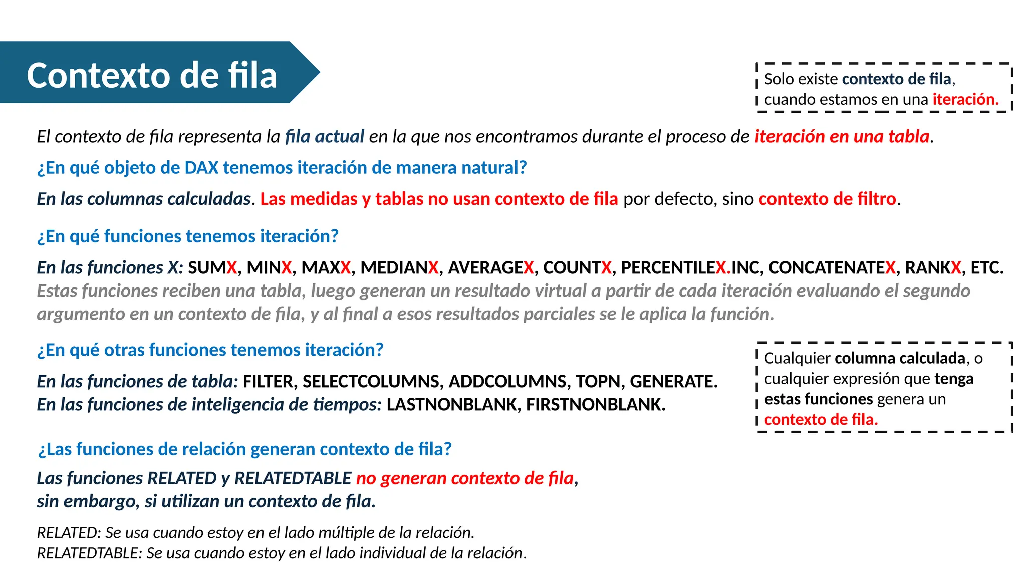 Contexto de fila
El contexto de fila representa la fila actual en la que nos encontramos durante el proceso de iteración en una tabla.
Solo existe contexto de fila,
cuando estamos en una iteración.
¿En qué objeto de DAX tenemos iteración de manera natural?
En las columnas calculadas. Las medidas y tablas no usan contexto de fila por defecto, sino contexto de filtro.
¿En qué funciones tenemos iteración?
En las funciones X: SUMX, MINX, MAXX, MEDIANX, AVERAGEX, COUNTX, PERCENTILEX.INC, CONCATENATEX, RANKX, ETC.
Estas funciones reciben una tabla, luego generan un resultado virtual a partir de cada iteración evaluando el segundo
argumento en un contexto de fila, y al final a esos resultados parciales se le aplica la función.
¿En qué otras funciones tenemos iteración?
En las funciones de tabla: FILTER, SELECTCOLUMNS, ADDCOLUMNS, TOPN, GENERATE.
En las funciones de inteligencia de tiempos: LASTNONBLANK, FIRSTNONBLANK.
Cualquier columna calculada, o
cualquier expresión que tenga
estas funciones genera un
contexto de fila.
¿Las funciones de relación generan contexto de fila?
Las funciones RELATED y RELATEDTABLE no generan contexto de fila,
sin embargo, si utilizan un contexto de fila.
RELATED: Se usa cuando estoy en el lado múltiple de la relación.
RELATEDTABLE: Se usa cuando estoy en el lado individual de la relación.
 