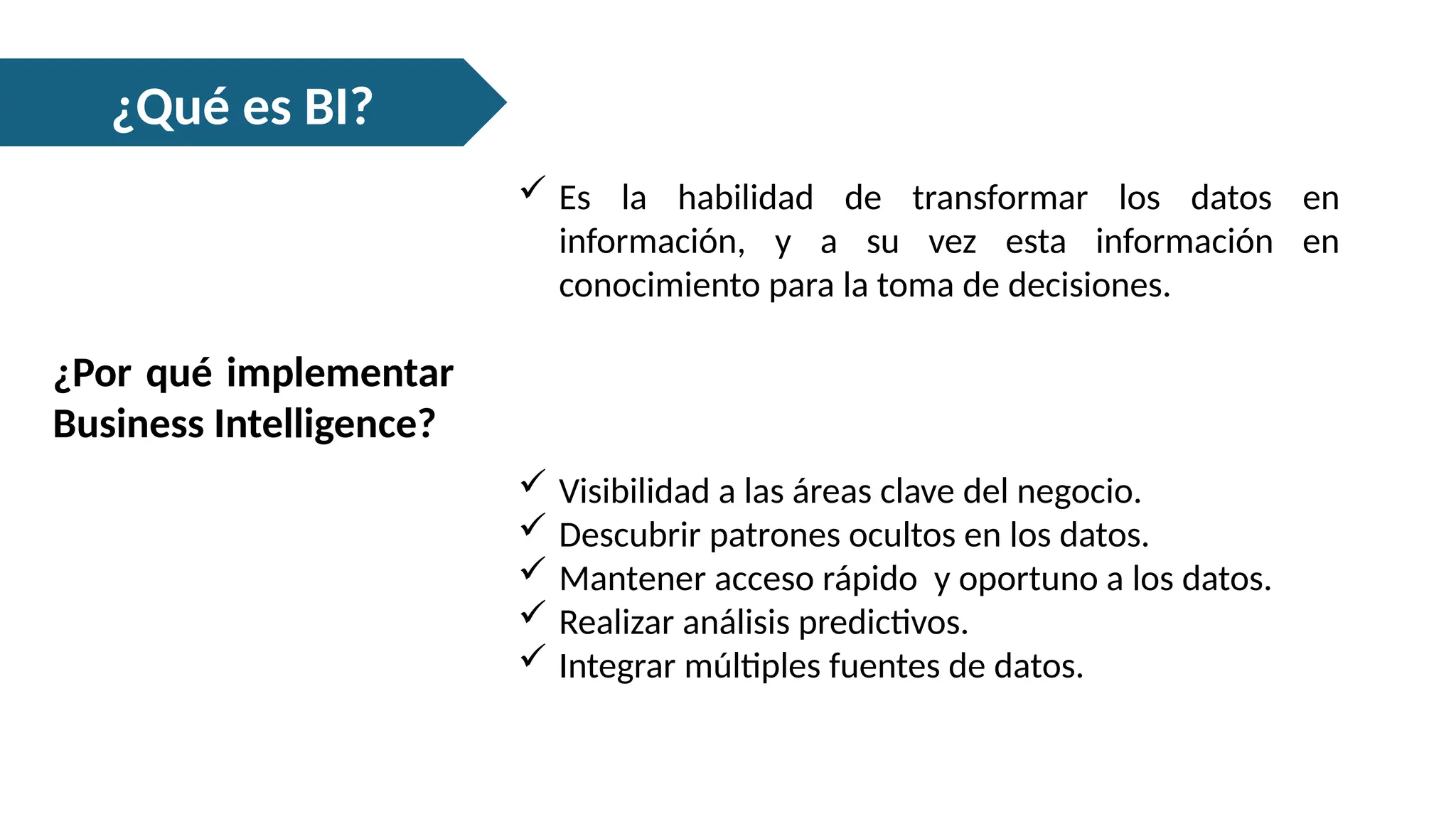 ¿Qué es BI?
 Es la habilidad de transformar los datos en
información, y a su vez esta información en
conocimiento para la toma de decisiones.
¿Por qué implementar
Business Intelligence?
 Visibilidad a las áreas clave del negocio.
 Descubrir patrones ocultos en los datos.
 Mantener acceso rápido y oportuno a los datos.
 Realizar análisis predictivos.
 Integrar múltiples fuentes de datos.
 