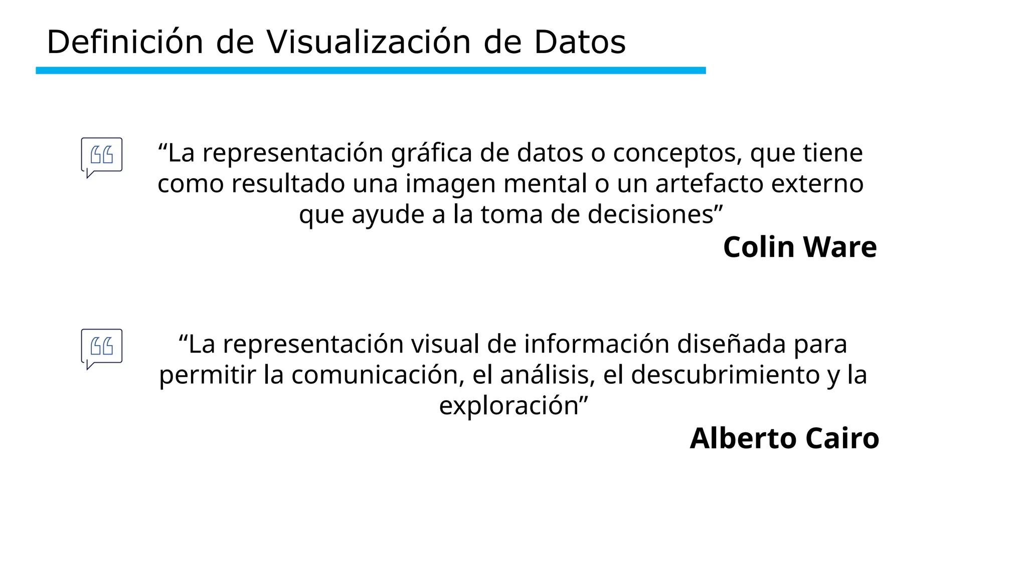 Definición de Visualización de Datos
“La representación gráfica de datos o conceptos, que tiene
como resultado una imagen mental o un artefacto externo
que ayude a la toma de decisiones”
Colin Ware
“La representación visual de información diseñada para
permitir la comunicación, el análisis, el descubrimiento y la
exploración”
Alberto Cairo
 
