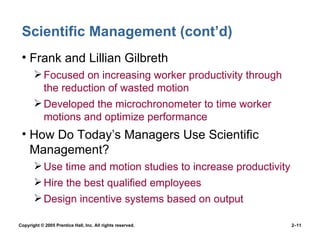 Scientific Management (cont’d) Frank and Lillian Gilbreth Focused on increasing worker productivity through the reduction of wasted motion Developed the microchronometer to time worker motions and optimize performance How Do Today’s Managers Use Scientific Management? Use time and motion studies to increase productivity Hire the best qualified employees Design incentive systems based on output 