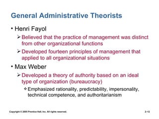 General Administrative Theorists Henri Fayol Believed that the practice of management was distinct from other organizational functions  Developed fourteen principles of management that applied to all organizational situations Max Weber Developed a theory of authority based on an ideal type of organization (bureaucracy) Emphasized rationality, predictability, impersonality, technical competence, and authoritarianism 