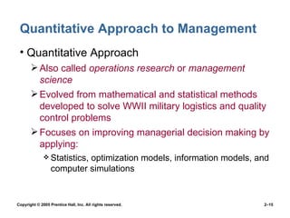 Quantitative Approach to Management Quantitative Approach Also called  operations research  or  management science Evolved from mathematical and statistical methods developed to solve WWII military logistics and quality control problems Focuses on improving managerial decision making by applying: Statistics, optimization models, information models, and computer simulations 