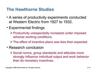 The Hawthorne Studies A series of productivity experiments conducted at Western Electric from 1927 to 1932. Experimental findings Productivity unexpectedly increased under imposed adverse working conditions. The effect of incentive plans was less than expected. Research conclusion Social norms, group standards and attitudes more strongly influence individual output and work behavior than do monetary incentives. 
